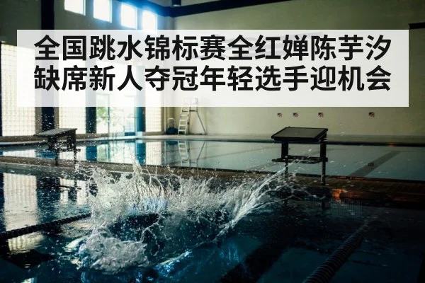 全国跳水锦标赛全红婵陈芋汐缺席新人夺冠年轻选手迎机会
