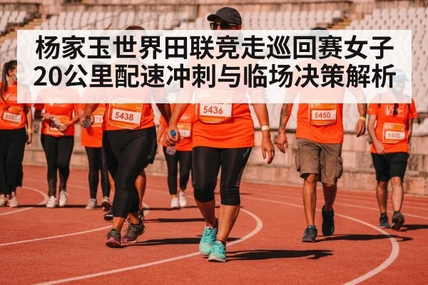 杨家玉世界田联竞走巡回赛女子20公里配速冲刺与临场决策解析