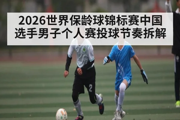2026世界保龄球锦标赛中国选手男子个人赛投球节奏拆解