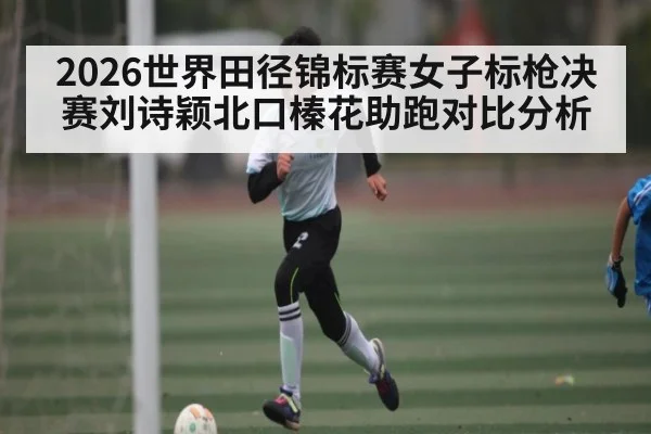 2026世界田径锦标赛女子标枪决赛刘诗颖北口榛花助跑对比分析