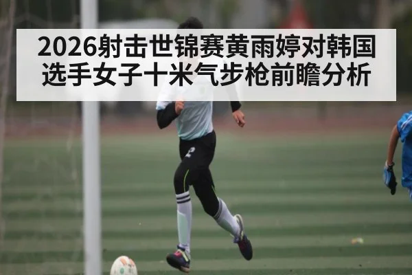 2026射击世锦赛黄雨婷对韩国选手女子十米气步枪前瞻分析