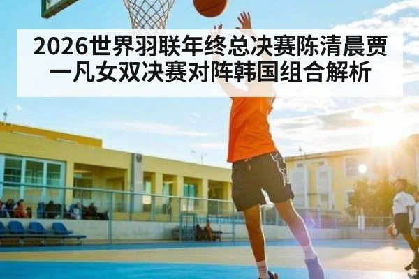 2026世界羽联年终总决赛陈清晨贾一凡女双决赛对阵韩国组合解析