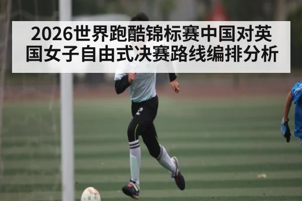 2026世界跑酷锦标赛中国对英国女子自由式决赛路线编排分析